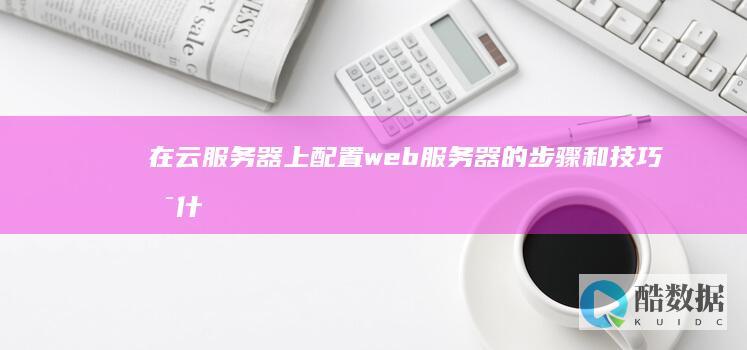 在云服务器上配置web服务器的步骤和技巧是什