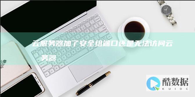 云服务器加了安全组端口还是无法访问 (云服务器加了什么东西)