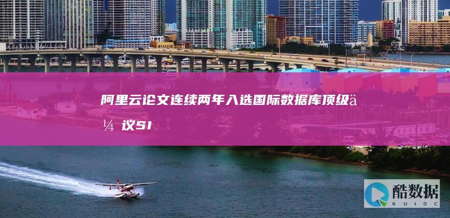 阿里云论文连续两年入选国际数据库顶级会议SIGMOD 国内唯一 (阿里云文章)