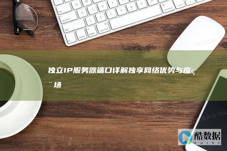 独立IP服务器端口详解：独享网络优势与应用场景 (独立ip服务器购买)