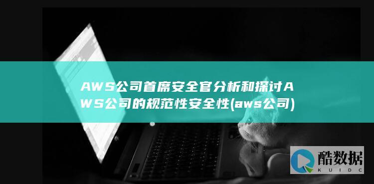 AWS公司首席安全官分析和探讨AWS公司的规范性安全性 (aws 公司)
