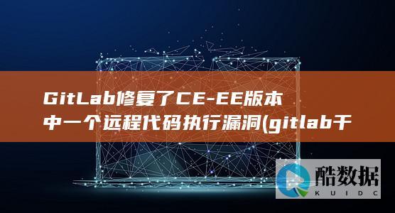 GitLab修复了CE-EE版本中一个远程代码执行漏洞 (gitlab干什么用的)
