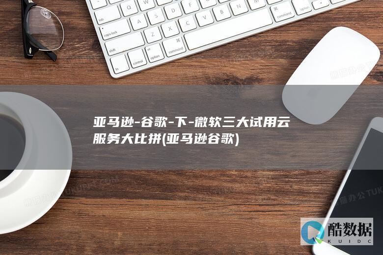 亚马逊-谷歌-下-微软三大试用云服务大比拼 (亚马逊谷歌)