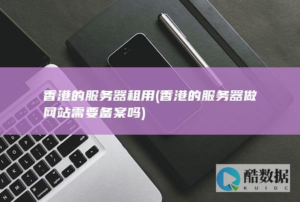 香港的服务器租用 (香港的服务器做网站需要备案吗)