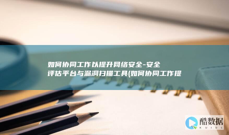 如何协同工作以提升网络安全-安全评估平台与漏洞扫描工具 (如何协同工作提高企业效率)