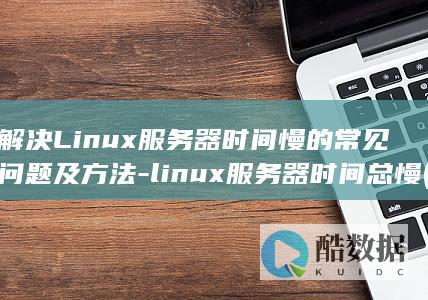 解决Linux服务器时间慢的常见问题及方法-linux服务器时间总慢 (解决linux环境失效问题)