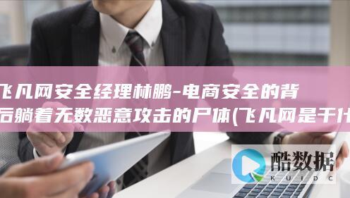 飞凡网安全经理林鹏-电商安全的背后躺着无数恶意攻击的尸体 (飞凡网是干什么的)