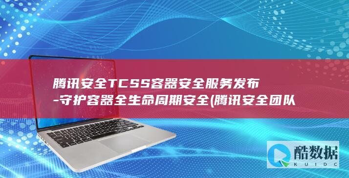 腾讯安全TCSS容器安全服务发布-守护容器全生命周期安全 (腾讯安全团队)