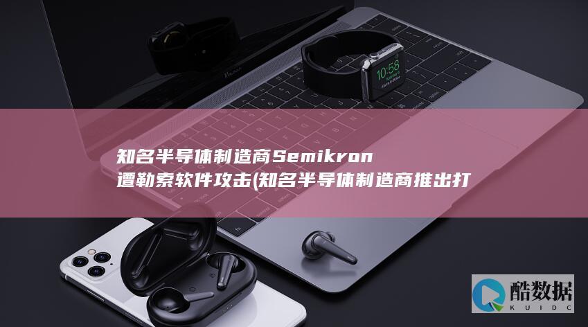 知名半导体制造商Semikron遭勒索软件攻击 (知名半导体制造商推出打印头)