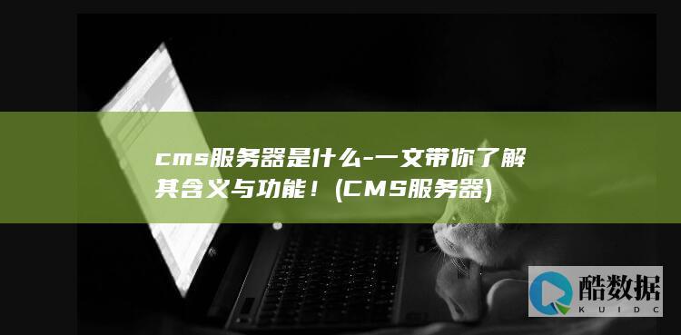 cms服务器是什么-一文带你了解其含义与功能！ (CMS服务器)
