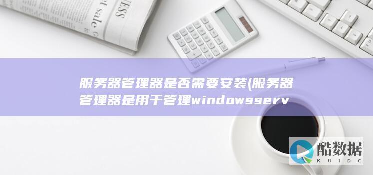 服务器管理器是否需要安装 (服务器管理器是用于管理windowsserver)