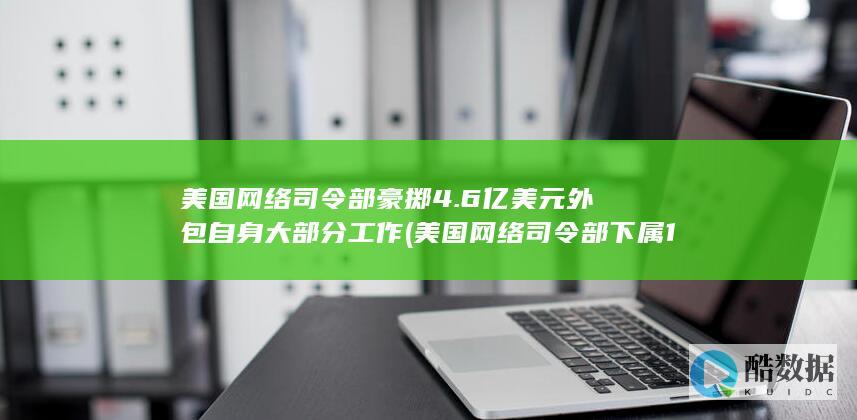 美国网络司令部豪掷4.6亿美元外包自身大部分工作 (美国网络司令部下属133支)