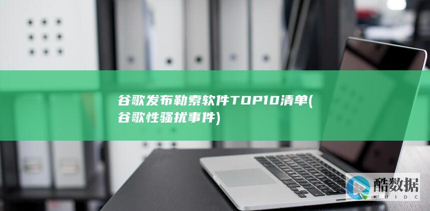 谷歌发布勒索软件TOP10清单 (谷歌性骚扰事件)