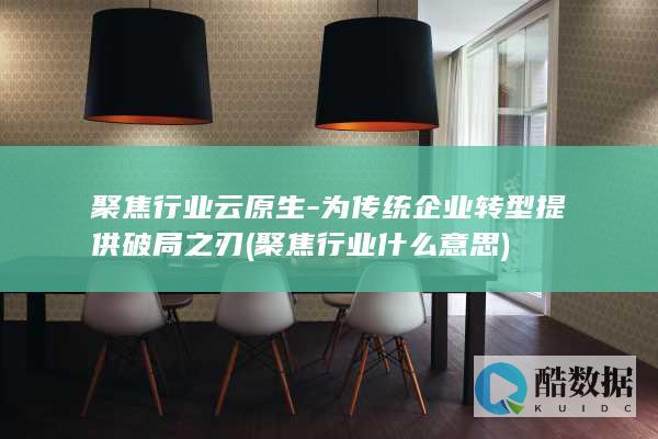 聚焦行业云原生-为传统企业转型提供破局之刃 (聚焦行业什么意思)