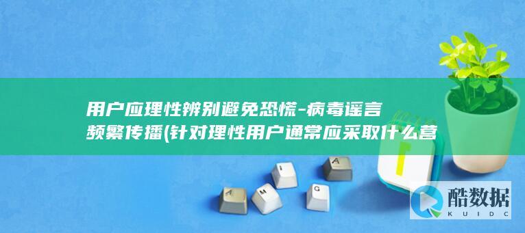 用户应理性辨别避免恐慌-病毒谣言频繁传播 (针对理性用户通常应采取什么营销策略)