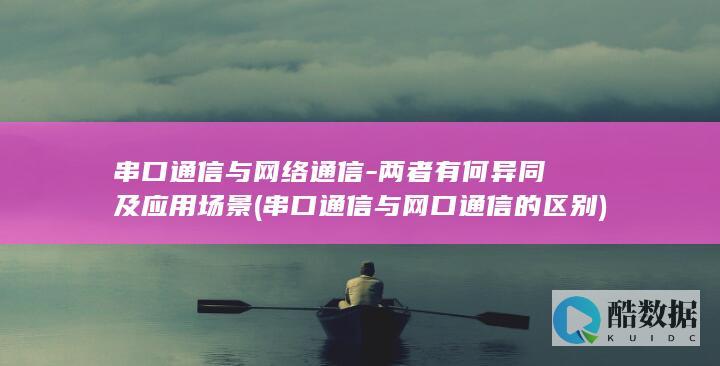 串口通信与网络通信-两者有何异同及应用场景 (串口通信与网口通信的区别)