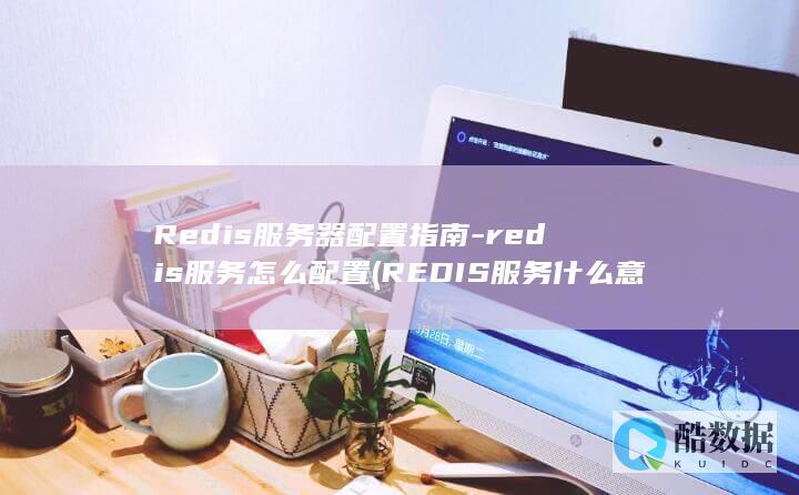Redis服务器配置指南-redis服务怎么配置 (REDIS服务什么意思)