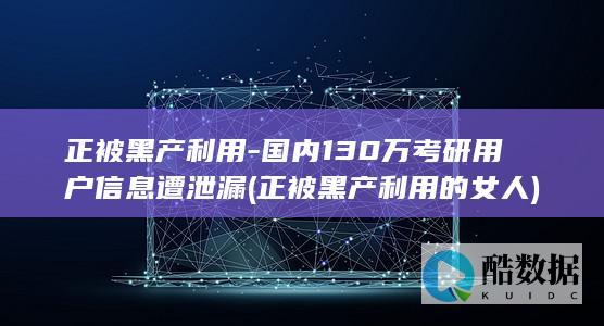正被黑产利用-国内130万考研用户信息遭泄漏 (正被黑产利用的女人)