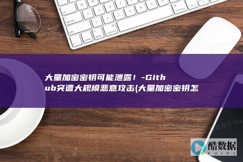 大量加密密钥可能泄露！-Github突遭大规模恶意攻击 (大量加密密钥怎么查)