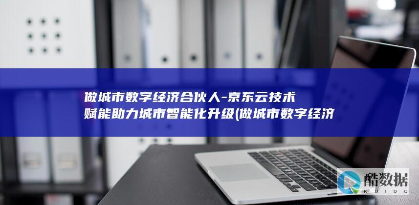 做城市数字经济合伙人-京东云技术赋能助力城市智能化升级 (做城市数字经济的好处)