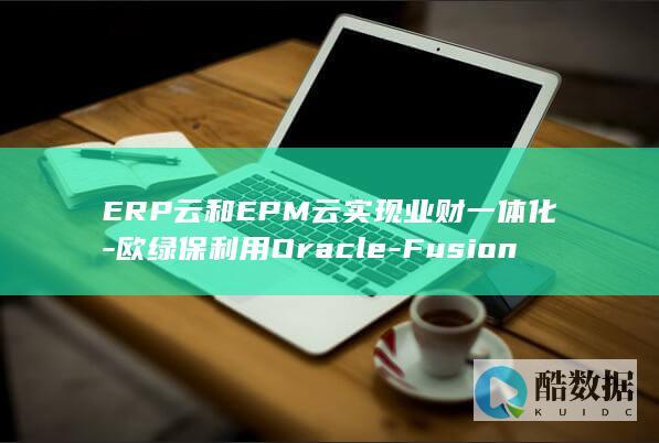 ERP云和EPM云实现业财一体化-欧绿保利用Oracle-Fusion (erp和云erp)