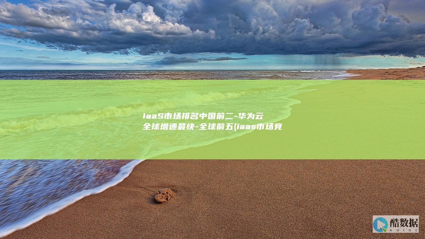 IaaS市场排名中国前二-华为云全球增速最快-全球前五 (iaas市场竞争的关键要素)