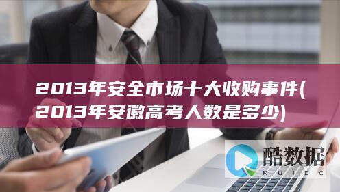 2013年安全市场十大收购事件 (2013年安徽高考人数是多少)