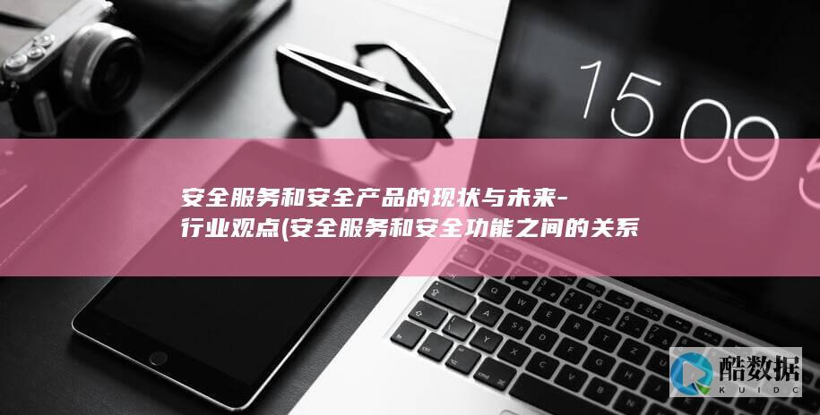安全服务和安全产品的现状与未来-行业观点 (安全服务和安全功能之间的关系是)