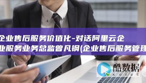 企业售后服务价值化-对话阿里云企业服务业务总监曾凡钢 (企业售后服务管理制度)