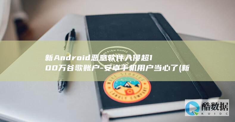 新Android恶意软件入侵超100万谷歌账户-安卓手机用户当心了 (新android pad发朋友圈意思24小时发怎么办)
