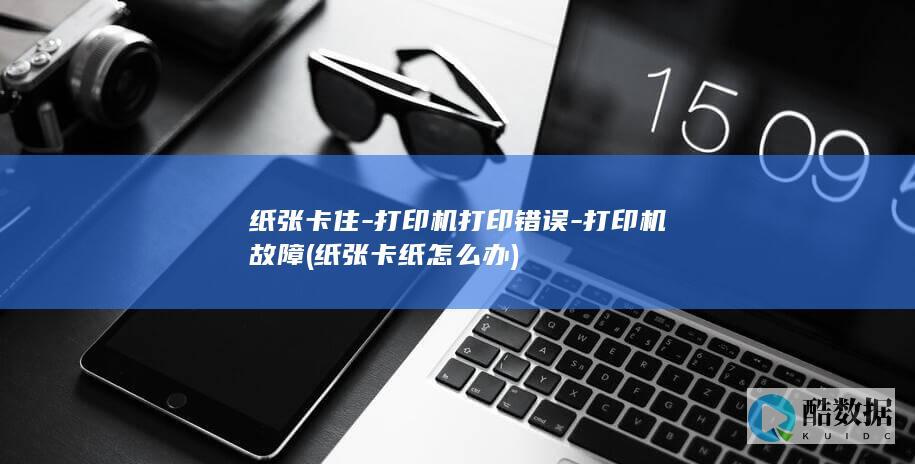 纸张卡住-打印机打印错误-打印机故障 (纸张卡纸怎么办)