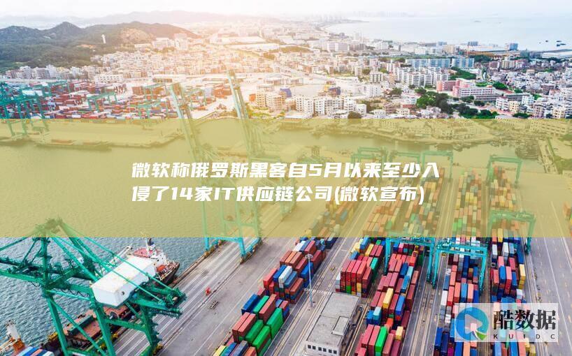 微软称俄罗斯黑客自5月以来至少入侵了14家IT供应链公司 (微软宣布)