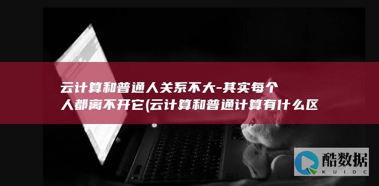 云计算和普通人关系不大-其实每个人都离不开它 (云计算和普通计算有什么区别)