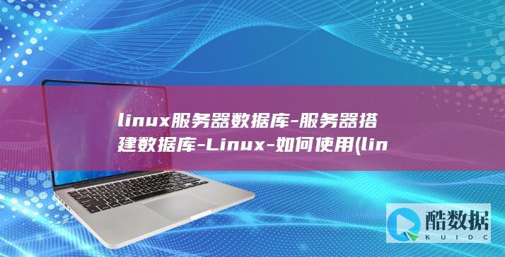 linux服务器数据库-服务器搭建数据库-Linux-如何使用 (linux服务器操作系统)