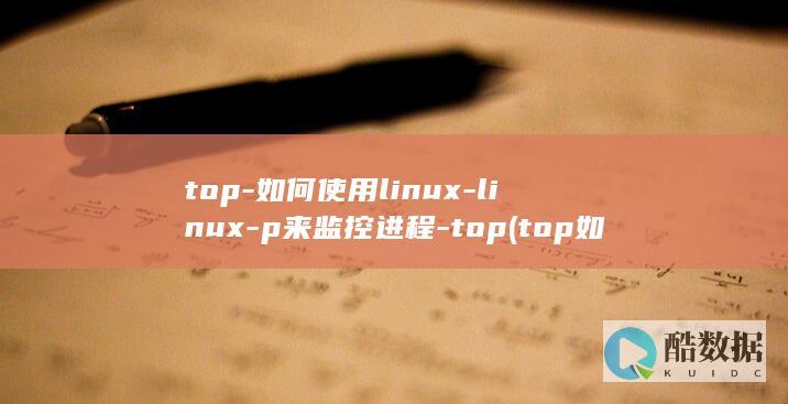 top-如何使用linux-linux-p来监控进程-top (top如何查看指定进程)