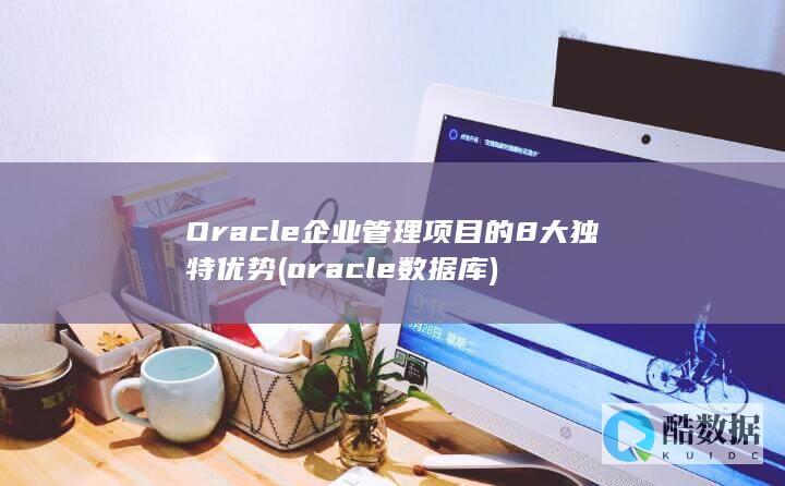 Oracle企业管理项目的8大独特优势 (oracle数据库)