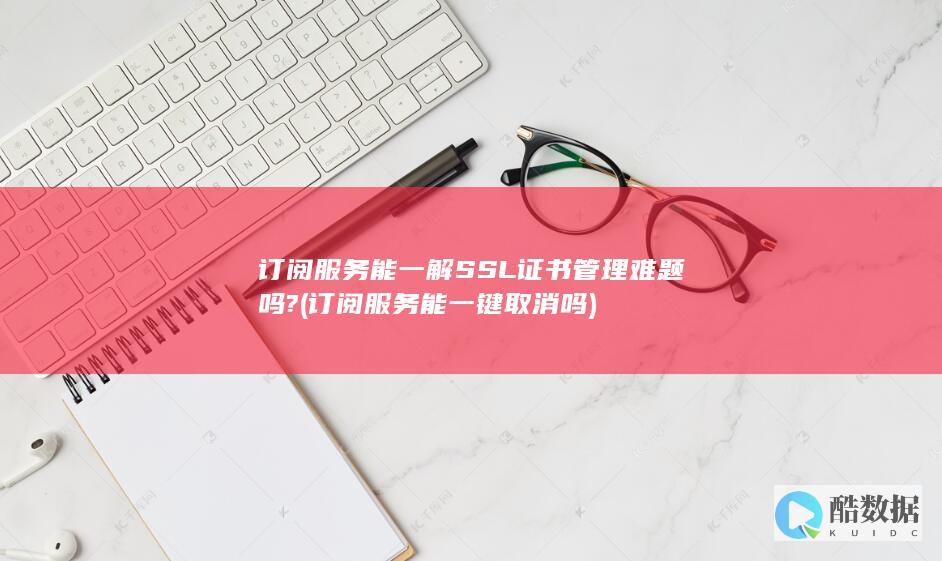 订阅服务能一解SSL证书管理难题吗? (订阅服务能一键取消吗)