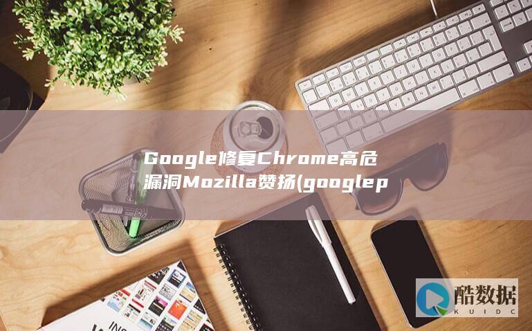 Google修复Chrome高危漏洞Mozilla赞扬 (google play)