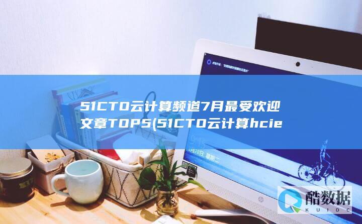 51CTO云计算频道7月最受欢迎文章TOP5 (51CTO云计算hcie怎么样)