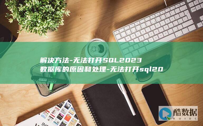 解决方法-无法打开SQL2023数据库的原因和处理-无法打开sql2023数据库 (解决方法有什么)