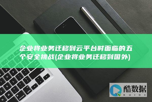 企业将业务迁移到云平台时面临的五个安全挑战 (企业将业务迁移到国外)