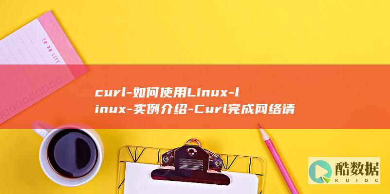 curl-如何使用Linux-linux-实例介绍-Curl完成网络请求-实例 (curl如何安装)