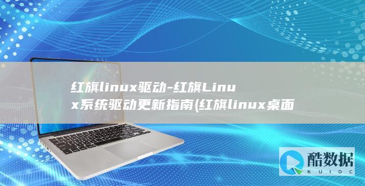红旗linux驱动-红旗Linux系统驱动更新指南 (红旗linux桌面操作系统)