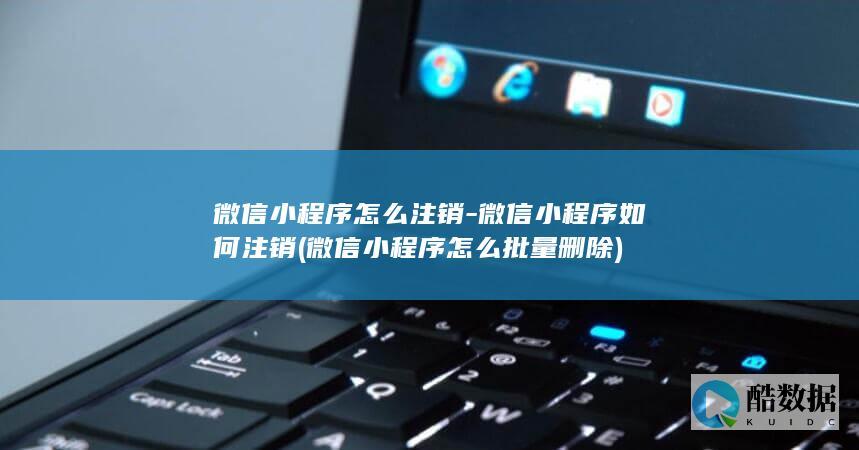 微信小程序怎么注销-微信小程序如何注销 (微信小程序怎么批量删除)
