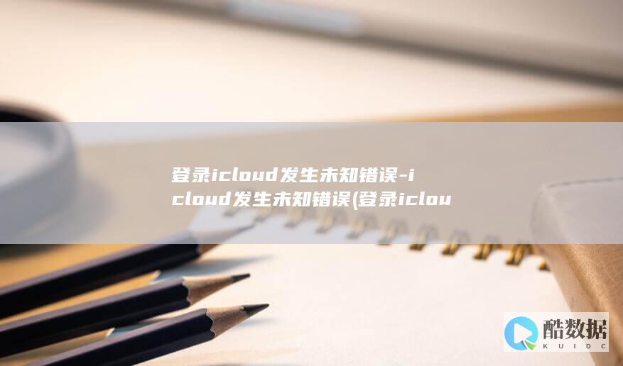 登录icloud发生未知错误-icloud发生未知错误 (登录icloud邮箱)