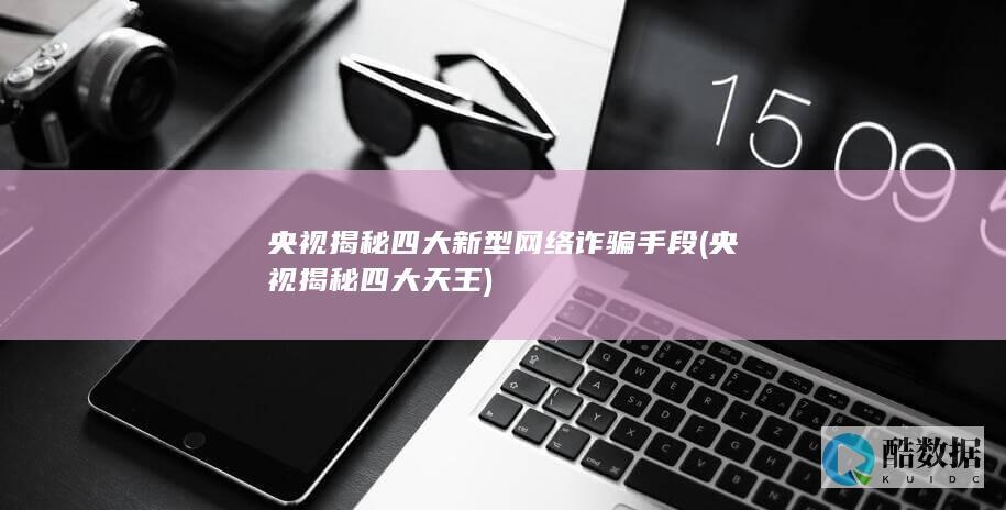 央视揭秘四大新型网络诈骗手段 (央视揭秘四大天王)