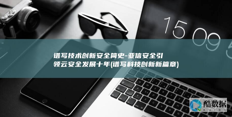 谱写技术创新安全简史-亚信安全引领云安全发展十年 (谱写科技创新新篇章)