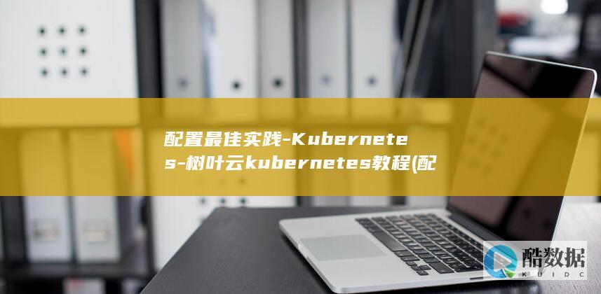 配置最佳实践-Kubernetes-树叶云kubernetes教程 (配置管理最佳实践电子版云盘)