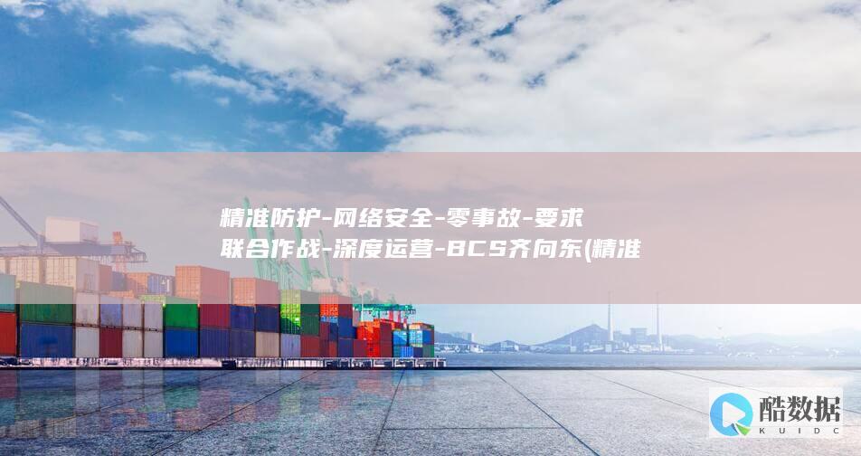 精准防护-网络安全-零事故-要求联合作战-深度运营-BCS齐向东 (精准防控是什么意思)