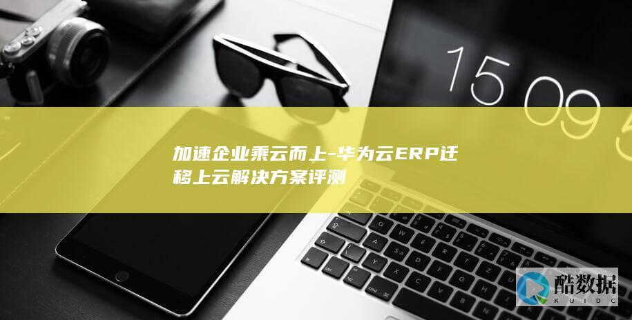 加速企业乘云而上-华为云ERP迁移上云解决方案评测